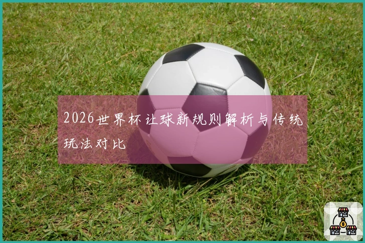 2026世界杯让球新规则解析与传统玩法对比