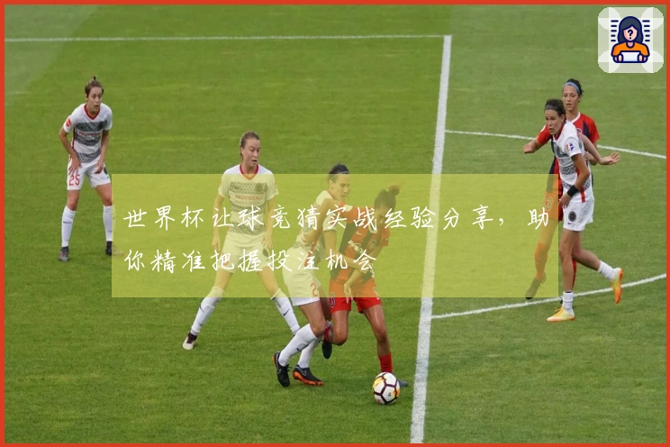 世界杯让球竞猜实战经验分享，助你精准把握投注机会